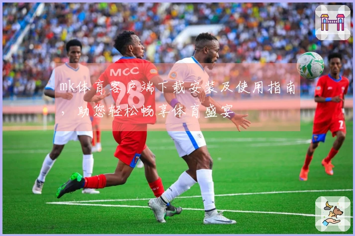 mk体育客户端下载安装及使用指南，助您轻松畅享体育盛宴